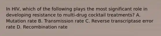 In HIV, which of the following plays the most significant role in developing resistance to multi-drug cocktail treatments? A. Mutation rate B. Transmission rate C. Reverse transcriptase error rate D. Recombination rate