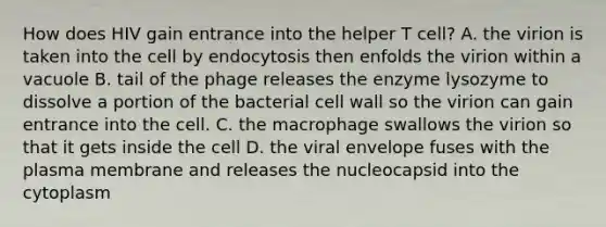 How does HIV gain entrance into the helper T cell? A. the virion is taken into the cell by endocytosis then enfolds the virion within a vacuole B. tail of the phage releases the enzyme lysozyme to dissolve a portion of the bacterial cell wall so the virion can gain entrance into the cell. C. the macrophage swallows the virion so that it gets inside the cell D. the viral envelope fuses with the plasma membrane and releases the nucleocapsid into the cytoplasm