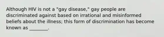 Although HIV is not a "gay disease," gay people are discriminated against based on irrational and misinformed beliefs about the illness; this form of discrimination has become known as ________.