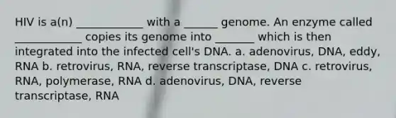 HIV is a(n) ____________ with a ______ genome. An enzyme called ____________ copies its genome into _______ which is then integrated into the infected cell's DNA. a. adenovirus, DNA, eddy, RNA b. retrovirus, RNA, reverse transcriptase, DNA c. retrovirus, RNA, polymerase, RNA d. adenovirus, DNA, reverse transcriptase, RNA