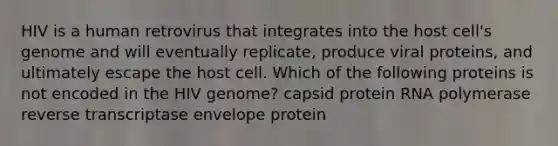 HIV is a human retrovirus that integrates into the host cell's genome and will eventually replicate, produce viral proteins, and ultimately escape the host cell. Which of the following proteins is not encoded in the HIV genome? capsid protein RNA polymerase reverse transcriptase envelope protein