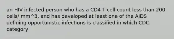 an HIV infected person who has a CD4 T cell count less than 200 cells/ mm^3, and has developed at least one of the AIDS defining opportunistic infections is classified in which CDC category