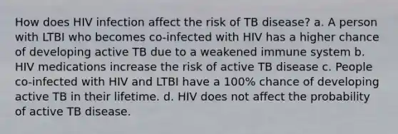 How does HIV infection affect the risk of TB disease? a. A person with LTBI who becomes co-infected with HIV has a higher chance of developing active TB due to a weakened immune system b. HIV medications increase the risk of active TB disease c. People co-infected with HIV and LTBI have a 100% chance of developing active TB in their lifetime. d. HIV does not affect the probability of active TB disease.