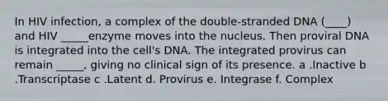 In HIV infection, a complex of the double-stranded DNA (____) and HIV _____enzyme moves into the nucleus. Then proviral DNA is integrated into the cell's DNA. The integrated provirus can remain _____, giving no clinical sign of its presence. a .Inactive b .Transcriptase c .Latent d. Provirus e. Integrase f. Complex