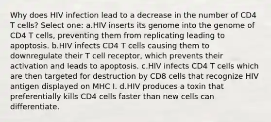 Why does HIV infection lead to a decrease in the number of CD4 T cells? Select one: a.HIV inserts its genome into the genome of CD4 T cells, preventing them from replicating leading to apoptosis. b.HIV infects CD4 T cells causing them to downregulate their T cell receptor, which prevents their activation and leads to apoptosis. c.HIV infects CD4 T cells which are then targeted for destruction by CD8 cells that recognize HIV antigen displayed on MHC I. d.HIV produces a toxin that preferentially kills CD4 cells faster than new cells can differentiate.