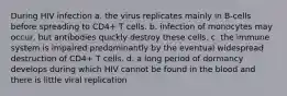 During HIV infection a. the virus replicates mainly in B-cells before spreading to CD4+ T cells. b. infection of monocytes may occur, but antibodies quickly destroy these cells. c. the immune system is impaired predominantly by the eventual widespread destruction of CD4+ T cells. d. a long period of dormancy develops during which HIV cannot be found in the blood and there is little viral replication