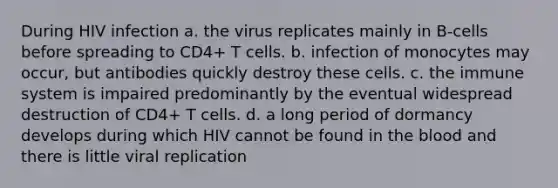 During HIV infection a. the virus replicates mainly in B-cells before spreading to CD4+ T cells. b. infection of monocytes may occur, but antibodies quickly destroy these cells. c. the immune system is impaired predominantly by the eventual widespread destruction of CD4+ T cells. d. a long period of dormancy develops during which HIV cannot be found in the blood and there is little viral replication