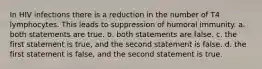 In HIV infections there is a reduction in the number of T4 lymphocytes. This leads to suppression of humoral immunity. a. both statements are true. b. both statements are false. c. the first statement is true, and the second statement is false. d. the first statement is false, and the second statement is true.