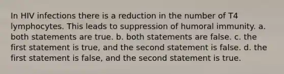 In HIV infections there is a reduction in the number of T4 lymphocytes. This leads to suppression of humoral immunity. a. both statements are true. b. both statements are false. c. the first statement is true, and the second statement is false. d. the first statement is false, and the second statement is true.