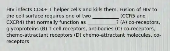 HIV infects CD4+ T helper cells and kills them. Fusion of HIV to the cell surface requires one of two ___________ (CCR5 and CXCR4) that normally function as ____________? (A) co-receptors, glycoproteins (B) T cell receptors, antibodies (C) co-receptors, chemo-attractant receptors (D) chemo-attractant molecules, co-receptors