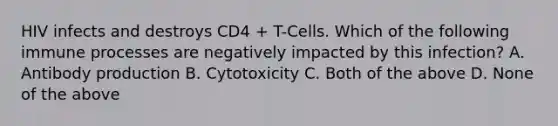 HIV infects and destroys CD4 + T-Cells. Which of the following immune processes are negatively impacted by this infection? A. Antibody production B. Cytotoxicity C. Both of the above D. None of the above