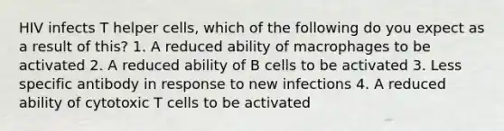 HIV infects T helper cells, which of the following do you expect as a result of this? 1. A reduced ability of macrophages to be activated 2. A reduced ability of B cells to be activated 3. Less specific antibody in response to new infections 4. A reduced ability of cytotoxic T cells to be activated