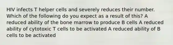 HIV infects T helper cells and severely reduces their number. Which of the following do you expect as a result of this? A reduced ability of the bone marrow to produce B cells A reduced ability of cytotoxic T cells to be activated A reduced ability of B cells to be activated
