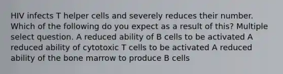 HIV infects T helper cells and severely reduces their number. Which of the following do you expect as a result of this? Multiple select question. A reduced ability of B cells to be activated A reduced ability of cytotoxic T cells to be activated A reduced ability of the bone marrow to produce B cells