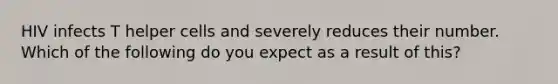 HIV infects T helper cells and severely reduces their number. Which of the following do you expect as a result of this?