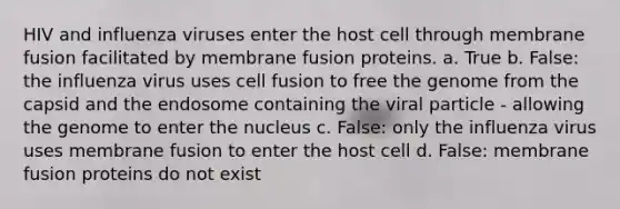 HIV and influenza viruses enter the host cell through membrane fusion facilitated by membrane fusion proteins. a. True b. False: the influenza virus uses cell fusion to free the genome from the capsid and the endosome containing the viral particle - allowing the genome to enter the nucleus c. False: only the influenza virus uses membrane fusion to enter the host cell d. False: membrane fusion proteins do not exist