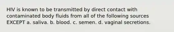 HIV is known to be transmitted by direct contact with contaminated body fluids from all of the following sources EXCEPT a. saliva. b. blood. c. semen. d. vaginal secretions.