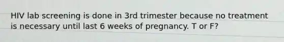 HIV lab screening is done in 3rd trimester because no treatment is necessary until last 6 weeks of pregnancy. T or F?