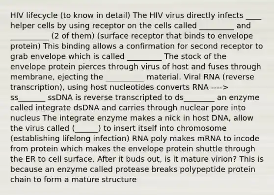 HIV lifecycle (to know in detail) The HIV virus directly infects ____ helper cells by using receptor on the cells called _________ and __________ (2 of them) (surface receptor that binds to envelope protein) This binding allows a confirmation for second receptor to grab envelope which is called _________ The stock of the envelope protein pierces through virus of host and fuses through membrane, ejecting the __________ material. Viral RNA (reverse transcription), using host nucleotides converts RNA ----> ss_______ ssDNA is reverse transcripted to ds________ an enzyme called integrate dsDNA and carries through nuclear pore into nucleus The integrate enzyme makes a nick in host DNA, allow the virus called (______) to insert itself into chromosome (establishing lifelong infection) RNA poly makes mRNA to incode from protein which makes the envelope protein shuttle through the ER to cell surface. After it buds out, is it mature virion? This is because an enzyme called protease breaks polypeptide protein chain to form a mature structure