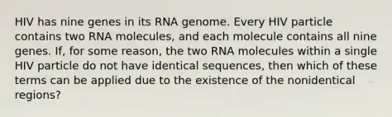 HIV has nine genes in its RNA genome. Every HIV particle contains two RNA molecules, and each molecule contains all nine genes. If, for some reason, the two RNA molecules within a single HIV particle do not have identical sequences, then which of these terms can be applied due to the existence of the nonidentical regions?