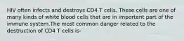 HIV often infects and destroys CD4 T cells. These cells are one of many kinds of white blood cells that are in important part of the immune system.The most common danger related to the destruction of CD4 T cells is-