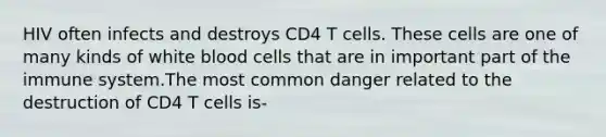 HIV often infects and destroys CD4 T cells. These cells are one of many kinds of white blood cells that are in important part of the immune system.The most common danger related to the destruction of CD4 T cells is-