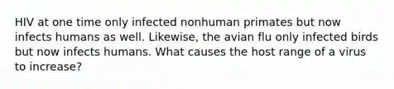 HIV at one time only infected nonhuman primates but now infects humans as well. Likewise, the avian flu only infected birds but now infects humans. What causes the host range of a virus to increase?