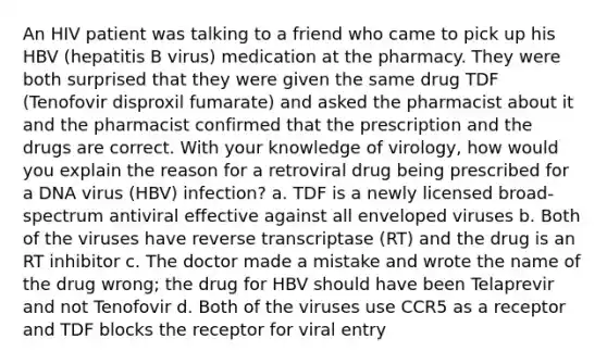 An HIV patient was talking to a friend who came to pick up his HBV (hepatitis B virus) medication at the pharmacy. They were both surprised that they were given the same drug TDF (Tenofovir disproxil fumarate) and asked the pharmacist about it and the pharmacist confirmed that the prescription and the drugs are correct. With your knowledge of virology, how would you explain the reason for a retroviral drug being prescribed for a DNA virus (HBV) infection? a. TDF is a newly licensed broad-spectrum antiviral effective against all enveloped viruses b. Both of the viruses have reverse transcriptase (RT) and the drug is an RT inhibitor c. The doctor made a mistake and wrote the name of the drug wrong; the drug for HBV should have been Telaprevir and not Tenofovir d. Both of the viruses use CCR5 as a receptor and TDF blocks the receptor for viral entry