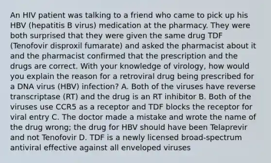 An HIV patient was talking to a friend who came to pick up his HBV (hepatitis B virus) medication at the pharmacy. They were both surprised that they were given the same drug TDF (Tenofovir disproxil fumarate) and asked the pharmacist about it and the pharmacist confirmed that the prescription and the drugs are correct. With your knowledge of virology, how would you explain the reason for a retroviral drug being prescribed for a DNA virus (HBV) infection? A. Both of the viruses have reverse transcriptase (RT) and the drug is an RT inhibitor B. Both of the viruses use CCR5 as a receptor and TDF blocks the receptor for viral entry C. The doctor made a mistake and wrote the name of the drug wrong; the drug for HBV should have been Telaprevir and not Tenofovir D. TDF is a newly licensed broad-spectrum antiviral effective against all enveloped viruses