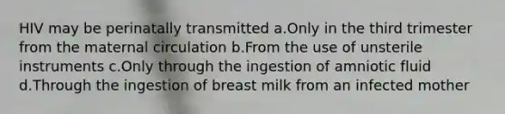 HIV may be perinatally transmitted a.Only in the third trimester from the maternal circulation b.From the use of unsterile instruments c.Only through the ingestion of amniotic fluid d.Through the ingestion of breast milk from an infected mother