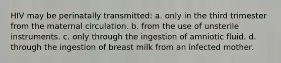 HIV may be perinatally transmitted: a. only in the third trimester from the maternal circulation. b. from the use of unsterile instruments. c. only through the ingestion of amniotic fluid. d. through the ingestion of breast milk from an infected mother.