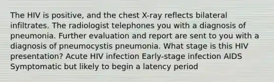 The HIV is positive, and the chest X-ray reflects bilateral infiltrates. The radiologist telephones you with a diagnosis of pneumonia. Further evaluation and report are sent to you with a diagnosis of pneumocystis pneumonia. What stage is this HIV presentation? Acute HIV infection Early-stage infection AIDS Symptomatic but likely to begin a latency period