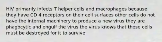 HIV primarily infects T helper cells and macrophages because they have CD 4 receptors on their cell surfaces other cells do not have the internal machinery to produce a new virus they are phagocytic and engulf the virus the virus knows that these cells must be destroyed for it to survive