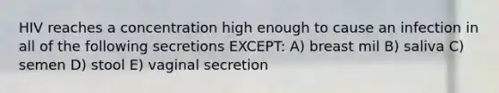 HIV reaches a concentration high enough to cause an infection in all of the following secretions EXCEPT: A) breast mil B) saliva C) semen D) stool E) vaginal secretion