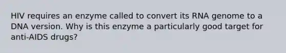 HIV requires an enzyme called to convert its RNA genome to a DNA version. Why is this enzyme a particularly good target for anti-AIDS drugs?