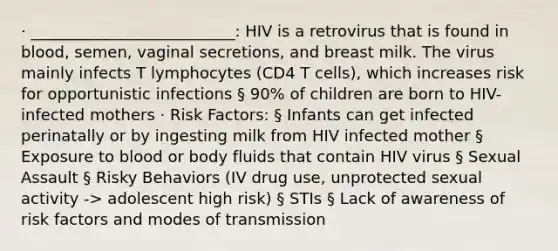 · __________________________: HIV is a retrovirus that is found in blood, semen, vaginal secretions, and breast milk. The virus mainly infects T lymphocytes (CD4 T cells), which increases risk for opportunistic infections § 90% of children are born to HIV-infected mothers · Risk Factors: § Infants can get infected perinatally or by ingesting milk from HIV infected mother § Exposure to blood or body fluids that contain HIV virus § Sexual Assault § Risky Behaviors (IV drug use, unprotected sexual activity -> adolescent high risk) § STIs § Lack of awareness of risk factors and modes of transmission