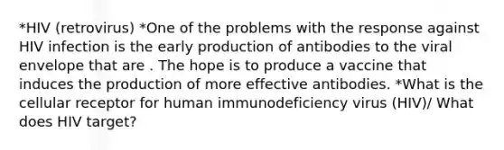 *HIV (retrovirus) *One of the problems with the response against HIV infection is the early production of antibodies to the viral envelope that are . The hope is to produce a vaccine that induces the production of more effective antibodies. *What is the cellular receptor for human immunodeficiency virus (HIV)/ What does HIV target?