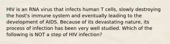 HIV is an RNA virus that infects human T cells, slowly destroying the host's immune system and eventually leading to the development of AIDS. Because of its devastating nature, its process of infection has been very well studied. Which of the following is NOT a step of HIV infection?