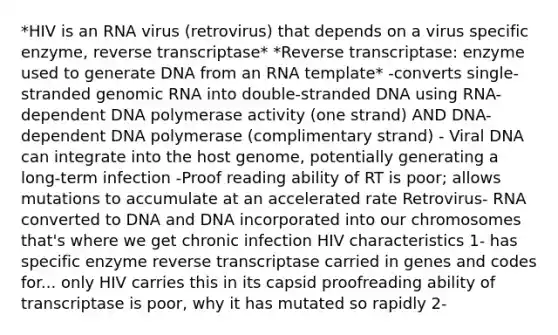 *HIV is an RNA virus (retrovirus) that depends on a virus specific enzyme, reverse transcriptase* *Reverse transcriptase: enzyme used to generate DNA from an RNA template* -converts single-stranded genomic RNA into double-stranded DNA using RNA-dependent DNA polymerase activity (one strand) AND DNA-dependent DNA polymerase (complimentary strand) - Viral DNA can integrate into the host genome, potentially generating a long-term infection -Proof reading ability of RT is poor; allows mutations to accumulate at an accelerated rate Retrovirus- RNA converted to DNA and DNA incorporated into our chromosomes that's where we get chronic infection HIV characteristics 1- has specific enzyme reverse transcriptase carried in genes and codes for... only HIV carries this in its capsid proofreading ability of transcriptase is poor, why it has mutated so rapidly 2-