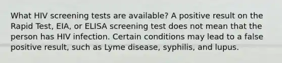 What HIV screening tests are available? A positive result on the Rapid Test, EIA, or ELISA screening test does not mean that the person has HIV infection. Certain conditions may lead to a false positive result, such as Lyme disease, syphilis, and lupus.