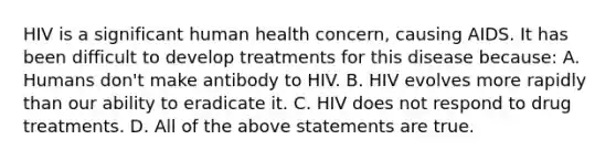 HIV is a significant human health concern, causing AIDS. It has been difficult to develop treatments for this disease because: A. Humans don't make antibody to HIV. B. HIV evolves more rapidly than our ability to eradicate it. C. HIV does not respond to drug treatments. D. All of the above statements are true.