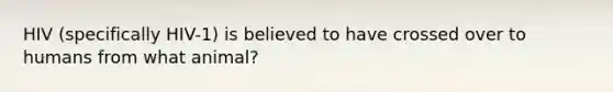 HIV (specifically HIV-1) is believed to have crossed over to humans from what animal?