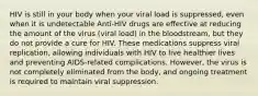 HIV is still in your body when your viral load is suppressed, even when it is undetectable Anti-HIV drugs are effective at reducing the amount of the virus (viral load) in the bloodstream, but they do not provide a cure for HIV. These medications suppress viral replication, allowing individuals with HIV to live healthier lives and preventing AIDS-related complications. However, the virus is not completely eliminated from the body, and ongoing treatment is required to maintain viral suppression.