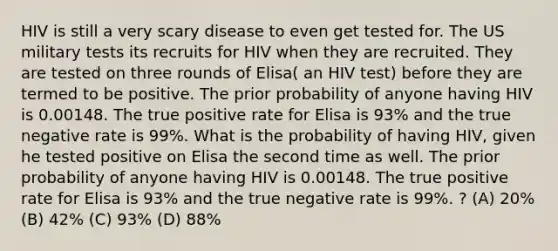 HIV is still a very scary disease to even get tested for. The US military tests its recruits for HIV when they are recruited. They are tested on three rounds of Elisa( an HIV test) before they are termed to be positive. The prior probability of anyone having HIV is 0.00148. The true positive rate for Elisa is 93% and the true negative rate is 99%. What is the probability of having HIV, given he tested positive on Elisa the second time as well. The prior probability of anyone having HIV is 0.00148. The true positive rate for Elisa is 93% and the true negative rate is 99%. ? (A) 20% (B) 42% (C) 93% (D) 88%