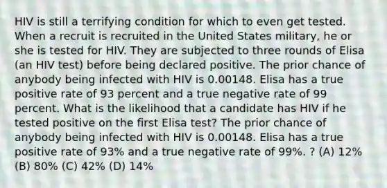 HIV is still a terrifying condition for which to even get tested. When a recruit is recruited in the United States military, he or she is tested for HIV. They are subjected to three rounds of Elisa (an HIV test) before being declared positive. The prior chance of anybody being infected with HIV is 0.00148. Elisa has a true positive rate of 93 percent and a true negative rate of 99 percent. What is the likelihood that a candidate has HIV if he tested positive on the first Elisa test? The prior chance of anybody being infected with HIV is 0.00148. Elisa has a true positive rate of 93% and a true negative rate of 99%. ? (A) 12% (B) 80% (C) 42% (D) 14%