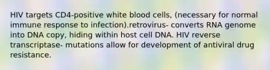 HIV targets CD4-positive white blood cells, (necessary for normal immune response to infection).retrovirus- converts RNA genome into DNA copy, hiding within host cell DNA. HIV reverse transcriptase- mutations allow for development of antiviral drug resistance.