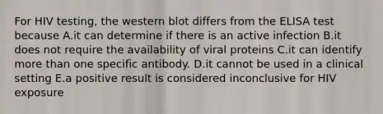 For HIV testing, the western blot differs from the ELISA test because A.it can determine if there is an active infection B.it does not require the availability of viral proteins C.it can identify more than one specific antibody. D.it cannot be used in a clinical setting E.a positive result is considered inconclusive for HIV exposure