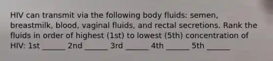 HIV can transmit via the following body fluids: semen, breastmilk, blood, vaginal fluids, and rectal secretions. Rank the fluids in order of highest (1st) to lowest (5th) concentration of HIV: 1st ______ 2nd ______ 3rd ______ 4th ______ 5th ______