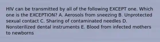 HIV can be transmitted by all of the following EXCEPT one. Which one is the EXCEPTION? A. Aerosols from sneezing B. Unprotected sexual contact C. Sharing of contaminated needles D. Nonsterilized dental instruments E. Blood from infected mothers to newborns