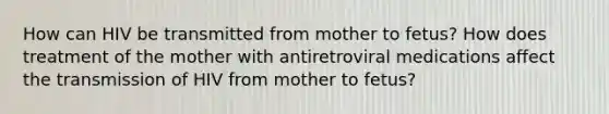 How can HIV be transmitted from mother to fetus? How does treatment of the mother with antiretroviral medications affect the transmission of HIV from mother to fetus?